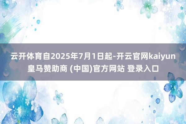 云开体育自2025年7月1日起-开云官网kaiyun皇马赞助商 (中国)官方网站 登录入口