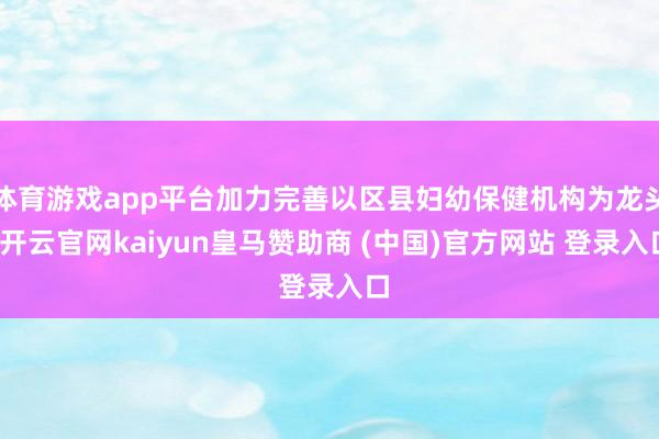 体育游戏app平台加力完善以区县妇幼保健机构为龙头-开云官网kaiyun皇马赞助商 (中国)官方网站 登录入口