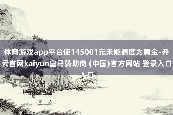 体育游戏app平台使145001元未能调度为黄金-开云官网kaiyun皇马赞助商 (中国)官方网站 登录入口