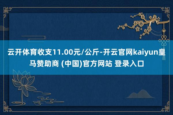 云开体育收支11.00元/公斤-开云官网kaiyun皇马赞助商 (中国)官方网站 登录入口