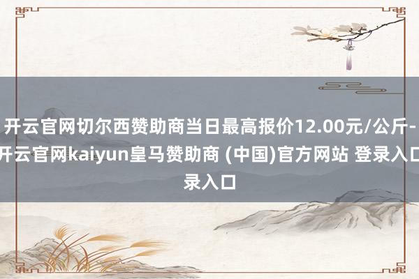 开云官网切尔西赞助商当日最高报价12.00元/公斤-开云官网kaiyun皇马赞助商 (中国)官方网站 登录入口