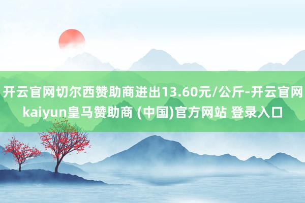 开云官网切尔西赞助商进出13.60元/公斤-开云官网kaiyun皇马赞助商 (中国)官方网站 登录入口