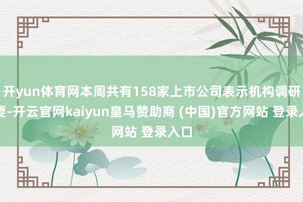 开yun体育网本周共有158家上市公司表示机构调研纪要-开云官网kaiyun皇马赞助商 (中国)官方网站 登录入口