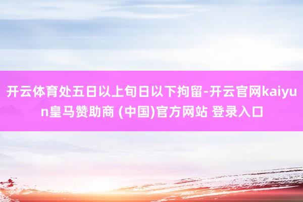 开云体育处五日以上旬日以下拘留-开云官网kaiyun皇马赞助商 (中国)官方网站 登录入口