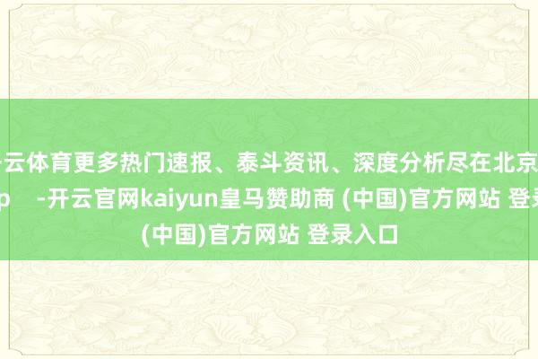开云体育更多热门速报、泰斗资讯、深度分析尽在北京日报App    -开云官网kaiyun皇马赞助商 (中国)官方网站 登录入口