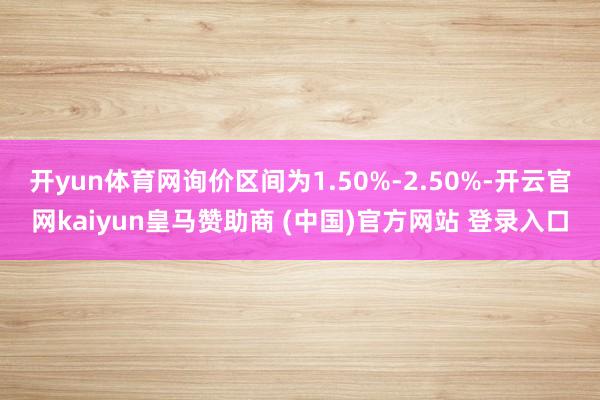 开yun体育网询价区间为1.50%-2.50%-开云官网kaiyun皇马赞助商 (中国)官方网站 登录入口