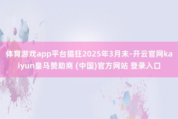 体育游戏app平台猖狂2025年3月末-开云官网kaiyun皇马赞助商 (中国)官方网站 登录入口