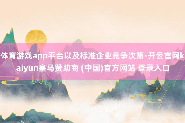 体育游戏app平台以及标准企业竞争次第-开云官网kaiyun皇马赞助商 (中国)官方网站 登录入口