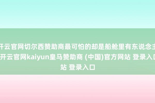 开云官网切尔西赞助商最可怕的却是船舱里有东说念主-开云官网kaiyun皇马赞助商 (中国)官方网站 登录入口