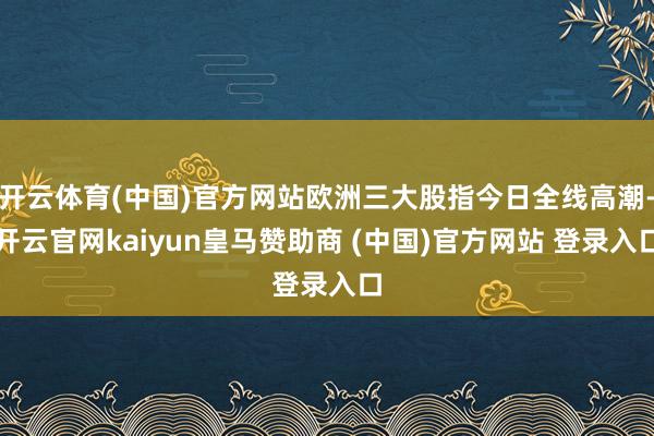 开云体育(中国)官方网站欧洲三大股指今日全线高潮-开云官网kaiyun皇马赞助商 (中国)官方网站 登录入口