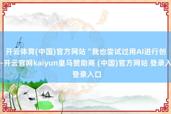 开云体育(中国)官方网站 “我也尝试过用AI进行创作-开云官网kaiyun皇马赞助商 (中国)官方网站 登录入口