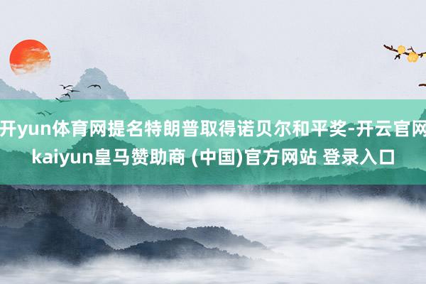 开yun体育网提名特朗普取得诺贝尔和平奖-开云官网kaiyun皇马赞助商 (中国)官方网站 登录入口