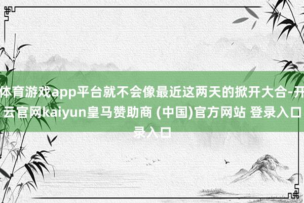 体育游戏app平台就不会像最近这两天的掀开大合-开云官网kaiyun皇马赞助商 (中国)官方网站 登录入口