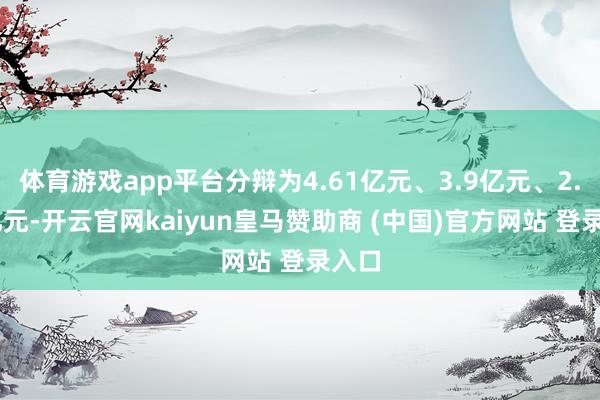 体育游戏app平台分辩为4.61亿元、3.9亿元、2.51亿元-开云官网kaiyun皇马赞助商 (中国)官方网站 登录入口