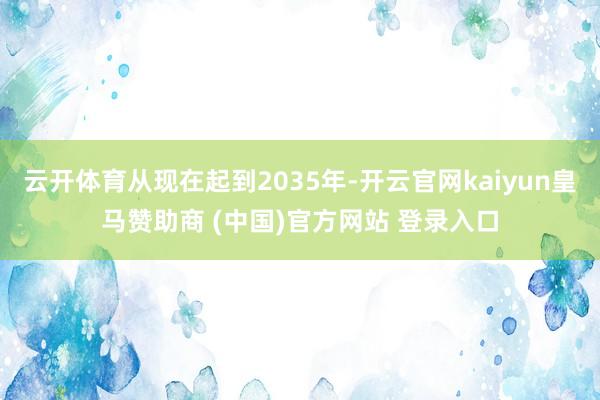 云开体育从现在起到2035年-开云官网kaiyun皇马赞助商 (中国)官方网站 登录入口