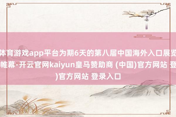 体育游戏app平台为期6天的第八届中国海外入口展览会落下帷幕-开云官网kaiyun皇马赞助商 (中国)官方网站 登录入口