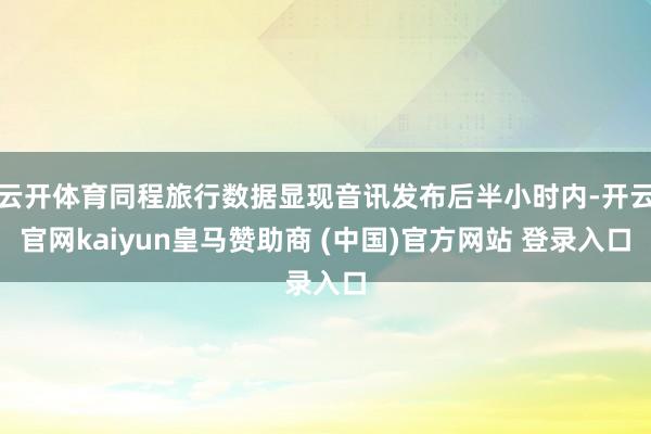 云开体育同程旅行数据显现音讯发布后半小时内-开云官网kaiyun皇马赞助商 (中国)官方网站 登录入口