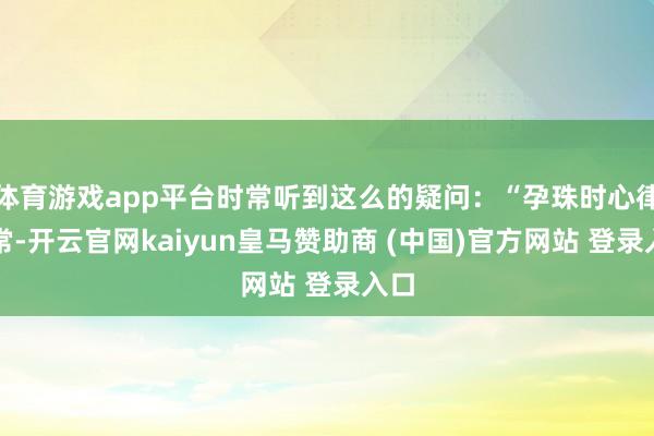 体育游戏app平台时常听到这么的疑问：“孕珠时心律失常-开云官网kaiyun皇马赞助商 (中国)官方网站 登录入口