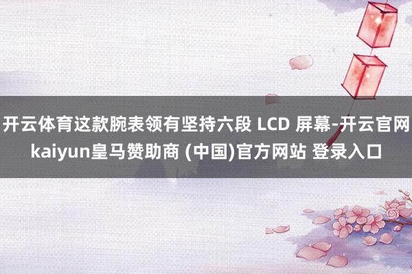 开云体育这款腕表领有坚持六段 LCD 屏幕-开云官网kaiyun皇马赞助商 (中国)官方网站 登录入口