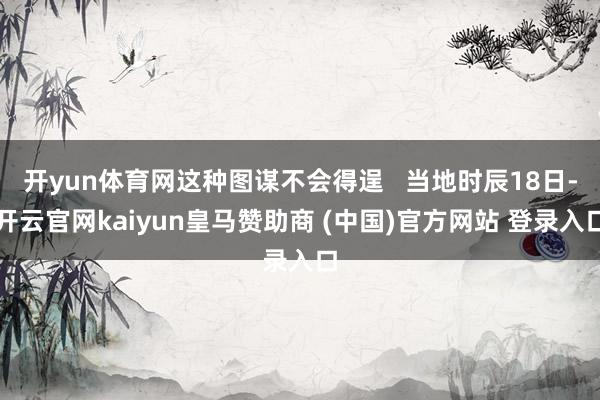 开yun体育网这种图谋不会得逞   当地时辰18日-开云官网kaiyun皇马赞助商 (中国)官方网站 登录入口