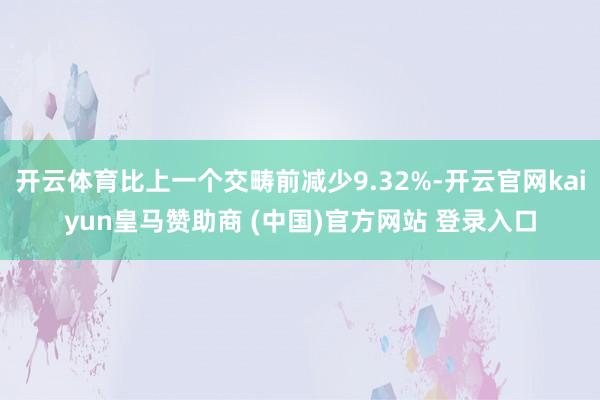 开云体育比上一个交畴前减少9.32%-开云官网kaiyun皇马赞助商 (中国)官方网站 登录入口