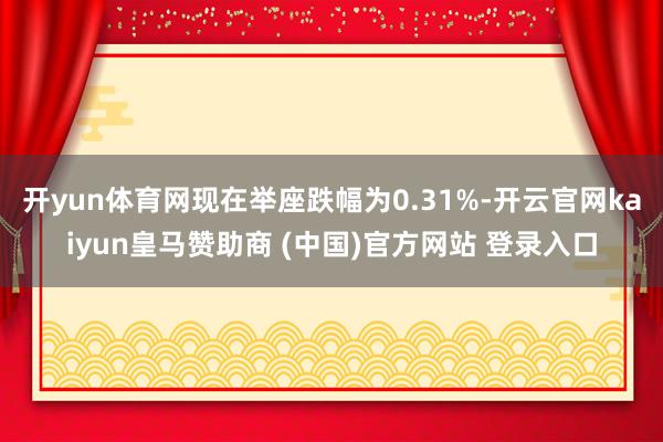 开yun体育网现在举座跌幅为0.31%-开云官网kaiyun皇马赞助商 (中国)官方网站 登录入口