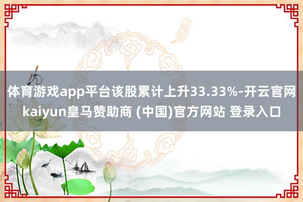 体育游戏app平台该股累计上升33.33%-开云官网kaiyun皇马赞助商 (中国)官方网站 登录入口