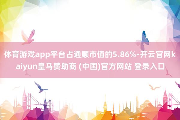 体育游戏app平台占通顺市值的5.86%-开云官网kaiyun皇马赞助商 (中国)官方网站 登录入口