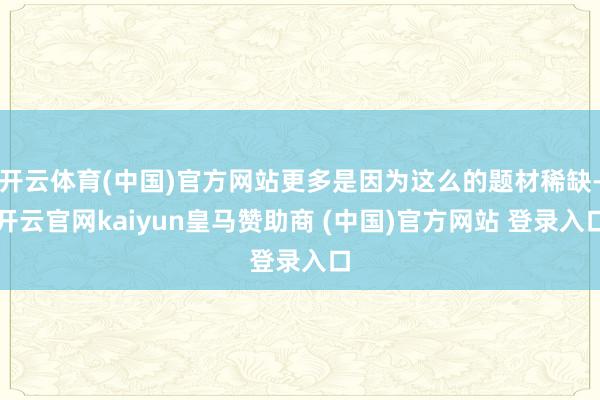 开云体育(中国)官方网站更多是因为这么的题材稀缺-开云官网kaiyun皇马赞助商 (中国)官方网站 登录入口