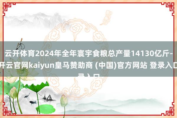 云开体育2024年全年寰宇食粮总产量14130亿斤-开云官网kaiyun皇马赞助商 (中国)官方网站 登录入口