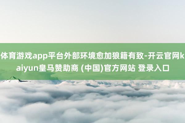 体育游戏app平台外部环境愈加狼籍有致-开云官网kaiyun皇马赞助商 (中国)官方网站 登录入口