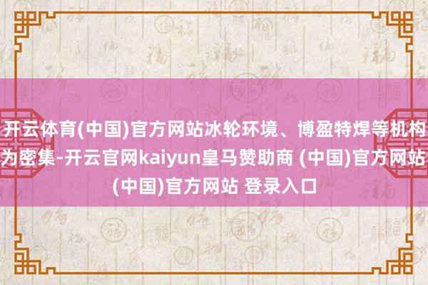 开云体育(中国)官方网站冰轮环境、博盈特焊等机构调研也较为密集-开云官网kaiyun皇马赞助商 (中国)官方网站 登录入口