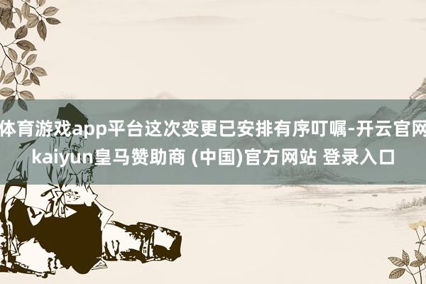体育游戏app平台这次变更已安排有序叮嘱-开云官网kaiyun皇马赞助商 (中国)官方网站 登录入口