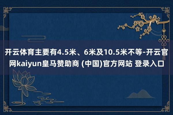 开云体育主要有4.5米、6米及10.5米不等-开云官网kaiyun皇马赞助商 (中国)官方网站 登录入口
