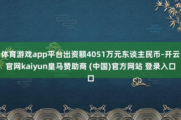 体育游戏app平台出资额4051万元东谈主民币-开云官网kaiyun皇马赞助商 (中国)官方网站 登录入口