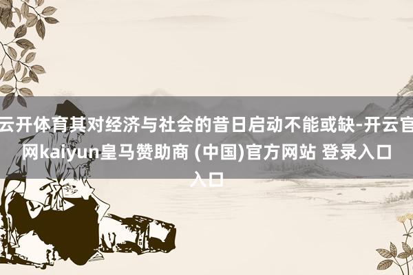 云开体育其对经济与社会的昔日启动不能或缺-开云官网kaiyun皇马赞助商 (中国)官方网站 登录入口