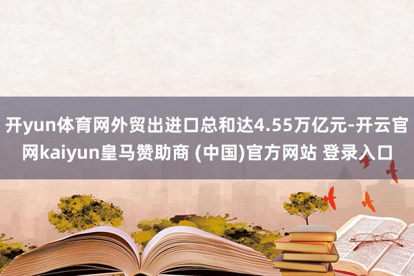 开yun体育网外贸出进口总和达4.55万亿元-开云官网kaiyun皇马赞助商 (中国)官方网站 登录入口