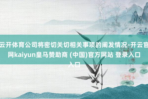 云开体育公司将密切关切相关事项的阐发情况-开云官网kaiyun皇马赞助商 (中国)官方网站 登录入口
