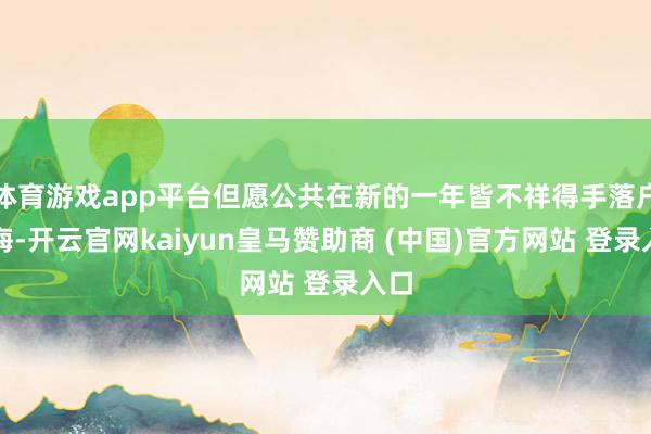 体育游戏app平台但愿公共在新的一年皆不祥得手落户上海-开云官网kaiyun皇马赞助商 (中国)官方网站 登录入口