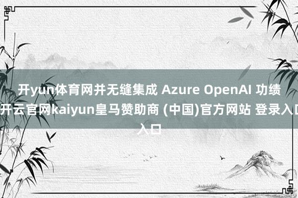 开yun体育网并无缝集成 Azure OpenAI 功绩-开云官网kaiyun皇马赞助商 (中国)官方网站 登录入口