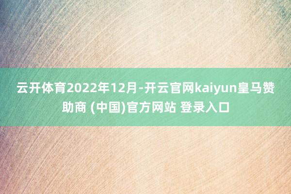 云开体育 2022年12月-开云官网kaiyun皇马赞助商 (中国)官方网站 登录入口