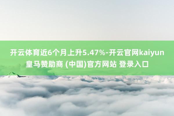 开云体育近6个月上升5.47%-开云官网kaiyun皇马赞助商 (中国)官方网站 登录入口