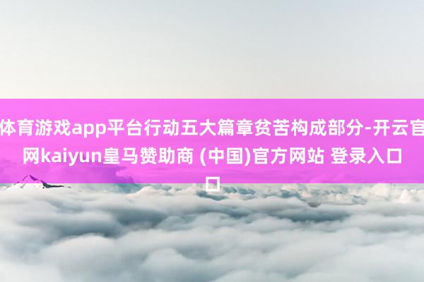 体育游戏app平台行动五大篇章贫苦构成部分-开云官网kaiyun皇马赞助商 (中国)官方网站 登录入口