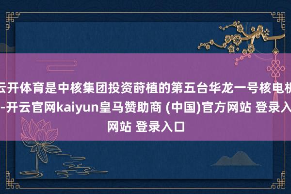 云开体育是中核集团投资莳植的第五台华龙一号核电机组-开云官网kaiyun皇马赞助商 (中国)官方网站 登录入口