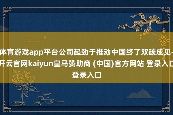 体育游戏app平台公司起劲于推动中国终了双碳成见-开云官网kaiyun皇马赞助商 (中国)官方网站 登录入口