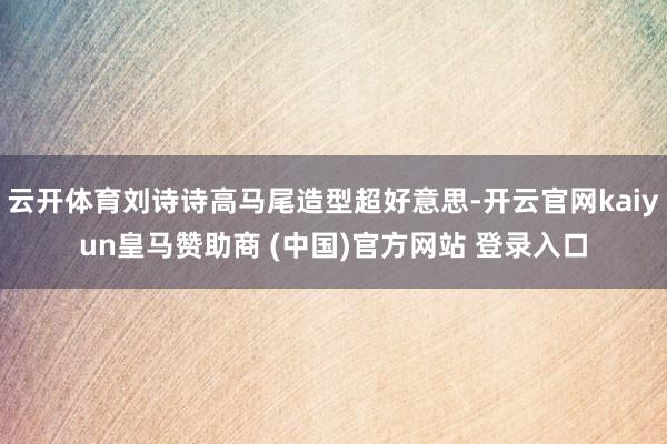 云开体育刘诗诗高马尾造型超好意思-开云官网kaiyun皇马赞助商 (中国)官方网站 登录入口