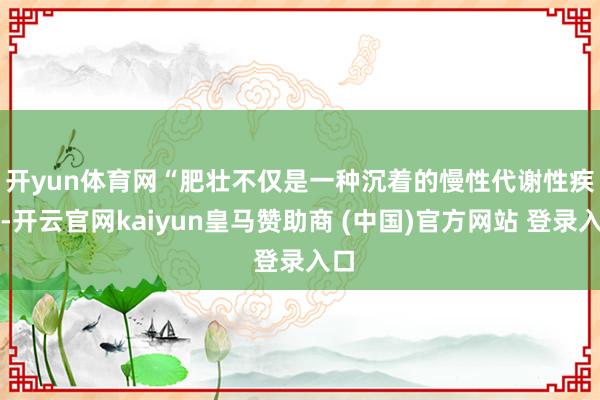 开yun体育网　　“肥壮不仅是一种沉着的慢性代谢性疾病-开云官网kaiyun皇马赞助商 (中国)官方网站 登录入口