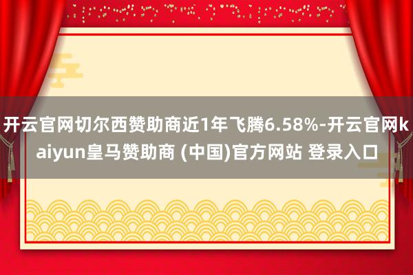 开云官网切尔西赞助商近1年飞腾6.58%-开云官网kaiyun皇马赞助商 (中国)官方网站 登录入口
