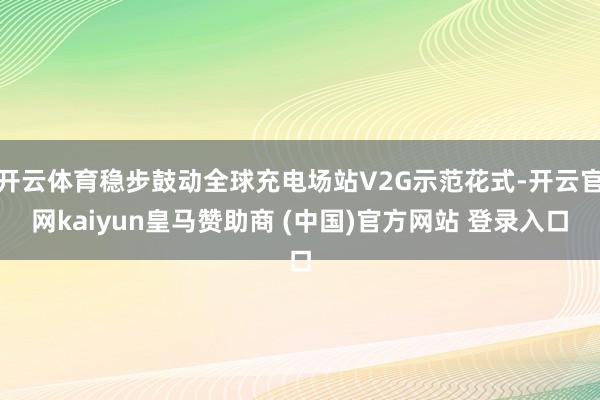 开云体育稳步鼓动全球充电场站V2G示范花式-开云官网kaiyun皇马赞助商 (中国)官方网站 登录入口