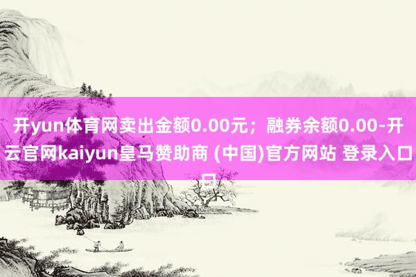 开yun体育网卖出金额0.00元;融券余额0.00-开云官网kaiyun皇马赞助商 (中国)官方网站 登录入口